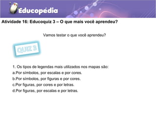 Atividade 16: Educoquiz 3 – O que mais você aprendeu?
Vamos testar o que você aprendeu?
1. Os tipos de legendas mais utilizados nos mapas são:
a.Por símbolos, por escalas e por cores.
b.Por símbolos, por figuras e por cores.
c.Por figuras, por cores e por letras.
d.Por figuras, por escalas e por letras.
 