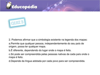 2. Podemos afirmar que a simbologia existente na legenda dos mapas:
a.Permite que qualquer pessoa, independentemente do seu país de
origem, possa ler qualquer mapa.
b.É diferente, dependendo do lugar onde o mapa é feito.
c.Só pode ser compreendida pelas pessoas nativas de cada país onde o
mapa é feito.
d.Depende da língua adotada por cada povo para ser compreendida.
 
