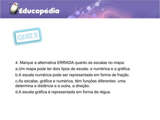 4. Marque a alternativa ERRADA quanto às escalas no mapa:
a.Um mapa pode ter dois tipos de escala: a numérica e a gráfica.
b.A escala numérica pode ser representada em forma de fração.
c.As escalas, gráfica e numérica, têm funções diferentes: uma
determina a distância e a outra, a direção.
d.A escala gráfica é representada em forma de régua.
 