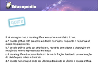 5. A vantagem que a escala gráfica tem sobre a numérica é que:
a.A escala gráfica está presente em todos os mapas, enquanto a numérica só
existe nos planisférios.
b.A escala gráfica pode ser ampliada ou reduzida sem alterar a proporção em
relação ao terreno representado no mapa.
c.A escala gráfica é representada em forma de fração, bastando uma operação
de divisão para achar a distância.
d.A escala numérica só pode ser utilizada depois de se utilizar a escala gráfica.
 