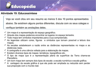 Atividade 19: Educossíntese
Veja se você citou em seu resumo ao menos 5 dos 10 pontos apresentados
abaixo. Se existirem alguns pontos diferentes, discuta com os seus colegas e
verifique também as anotações deles.
 Um mapa é a representação do espaço geográfico.
 Através dos mapas podemos encontrar os lugares no espaço terrestre.
 Todo mapa tem símbolos importantes para a sua compreensão.
 As legendas utilizam cores, figuras e símbolos que tornam possível a leitura dos
mapas.
 As escalas estabelecem a razão entre as distâncias representadas no mapa e as
distâncias reais.
 A cartografia é uma ciência voltada para a elaboração de mapas.
 Existem diversos tipos de mapas: temáticos, topográficos etc.
 O tipo de mapa que é a representação plana da superfície da Terra chama-se
Planisfério.
 Um bom mapa tem sempre dois tipos de escala: a escala numérica e escala gráfica.
 A vantagem da escala gráfica é que ela pode ser ampliada ou reduzida sem perder
sua proporção com o mundo real.
 