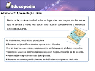 Atividade 2: Apresentação inicial
Nesta aula, você aprenderá a ler as legendas dos mapas, conhecerá o
que é escala e como ela serve para avaliar corretamente a distância
entre dois lugares.
Ao final da aula, você estará pronto para:
Reconhecer tipos diferentes de mapas e suas utilidades.
Ler as legendas dos mapas, estabelecendo sentido para os símbolos propostos.
Descrever lugares a partir da representação em mapas, utilizando-se da legenda.
Reconhecer os tipos de escalas cartográficas.
Reconhecer a correspondência entre as distâncias no mapa e na realidade.
 