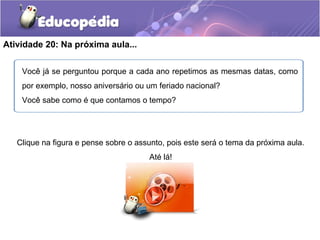 Atividade 20: Na próxima aula...
Clique na figura e pense sobre o assunto, pois este será o tema da próxima aula.
Até lá!
.
Você já se perguntou porque a cada ano repetimos as mesmas datas, como
por exemplo, nosso aniversário ou um feriado nacional?
Você sabe como é que contamos o tempo?
 