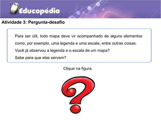 Atividade 3: Pergunta-desafio
Para ser útil, todo mapa deve vir acompanhado de alguns elementos
como, por exemplo, uma legenda e uma escala, entre outras coisas.
Você já observou a legenda e a escala de um mapa?
Sabe para que elas servem?
Clique na figura.
 