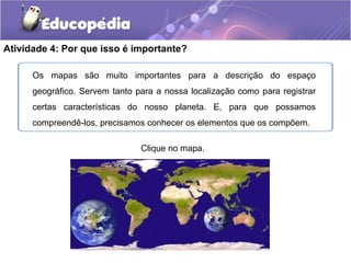 Atividade 4: Por que isso é importante?
Clique no mapa.
Os mapas são muito importantes para a descrição do espaço
geográfico. Servem tanto para a nossa localização como para registrar
certas características do nosso planeta. E, para que possamos
compreendê-los, precisamos conhecer os elementos que os compõem.
 