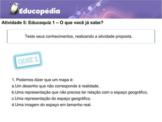 Atividade 5: Educoquiz 1 – O que você já sabe?
Teste seus conhecimentos, realizando a atividade proposta.
1. Podemos dizer que um mapa é:
a.Um desenho que não corresponde à realidade.
b.Uma representação que não precisa ter relação com o espaço geográfico.
c.Uma representação do espaço geográfico.
d.Uma imagem do espaço em tamanho real.
 