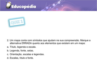 2. Um mapa conta com símbolos que ajudam na sua compreensão. Marque a
alternativa ERRADA quanto aos elementos que existem em um mapa:
a. Título, legenda e escala.
b. Legenda, fonte, setas.
c. Orientação, escalas e legendas.
d. Escalas, título e fonte.
 