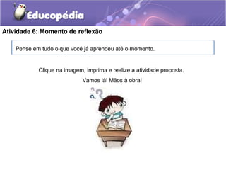 Atividade 6: Momento de reflexão
Pense em tudo o que você já aprendeu até o momento.
Clique na imagem, imprima e realize a atividade proposta.
Vamos lá! Mãos à obra!
 