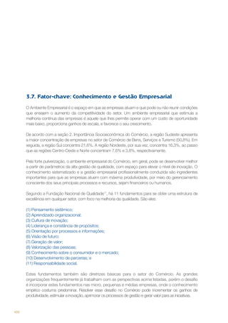 3.7. Fator-chave: Conhecimento e Gestão Empresarial
O Ambiente Empresarial é o espaço em que as empresas atuam e que pode ou não reunir condições
que ensejem o aumento da competitividade do setor. Um ambiente empresarial que estimula a
melhoria contínua das empresas é aquele que lhes permite operar com um custo de oportunidade
mais baixo, proporciona ganhos de escala, e favorece o seu crescimento.
De acordo com a seção 2. Importância Socioeconômica do Comércio, a região Sudeste apresenta
a maior concentração de empresas no setor de Comércio de Bens, Serviços e Turismo (50,8%). Em
seguida, a região Sul concentra 21,6%. A região Nordeste, por sua vez, concentra 16,3%, ao passo
que as regiões Centro-Oeste e Norte concentram 7,6% e 3,8%, respectivamente.
Pela forte pulverização, o ambiente empresarial do Comércio, em geral, pode se desenvolver melhor
a partir de parâmetros da alta gestão de qualidade, com espaço para elevar o nível de inovação. O
conhecimento sistematizado e a gestão empresarial profissionalmente conduzida são ingredientes
importantes para que as empresas atuem com máxima produtividade, por meio do gerenciamento
consciente dos seus principais processos e recursos, sejam financeiros ou humanos.
Segundo a Fundação Nacional de Qualidade17, há 11 fundamentos para se obter uma estrutura de
excelência em qualquer setor, com foco na melhoria da qualidade. São eles:
(1) Pensamento sistêmico;
(2) Aprendizado organizacional;
(3) Cultura de inovação;
(4) Liderança e constância de propósitos;
(5) Orientação por processos e informações;
(6) Visão de futuro;
(7) Geração de valor;
(8) Valorização das pessoas;
(9) Conhecimento sobre o consumidor e o mercado;
(10) Desenvolvimento de parcerias; e
(11) Responsabilidade social.
Estes fundamentos também são diretrizes básicas para o setor do Comércio. As grandes
organizações frequentemente já trabalham com as perspectivas acima listadas, porém o desafio
é incorporar estes fundamentos nas micro, pequenas e médias empresas, onde o conhecimento
empírico costuma predominar. Resolver esse desafio no Comércio pode incrementar os ganhos de
produtividade, estimular a inovação, aprimorar os processos de gestão e gerar valor para as iniciativas.

100

 