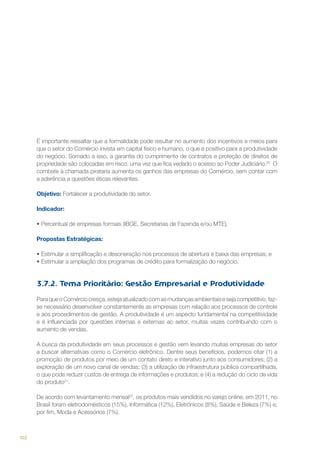 É importante ressaltar que a formalidade pode resultar no aumento dos incentivos e meios para
que o setor do Comércio invista em capital físico e humano, o que é positivo para a produtividade
do negócio. Somado a isso, a garantia do cumprimento de contratos e proteção de direitos de
propriedade são colocadas em risco, uma vez que fica vedado o acesso ao Poder Judiciário.20 O
combate à chamada pirataria aumenta os ganhos das empresas do Comércio, sem contar com
a aderência a questões éticas relevantes.
Objetivo: Fortalecer a produtividade do setor.
Indicador:
•	Percentual de empresas formais (IBGE, Secretarias de Fazenda e/ou MTE).
Propostas Estratégicas:
•	Estimular a simplificação e desoneração nos processos de abertura e baixa das empresas; e
•	Estimular a ampliação dos programas de crédito para formalização do negócio.

3.7.2. Tema Prioritário: Gestão Empresarial e Produtividade
Para que o Comércio cresça, esteja atualizado com as mudanças ambientais e seja competitivo, fazse necessário desenvolver constantemente as empresas com relação aos processos de controle
e aos procedimentos de gestão. A produtividade é um aspecto fundamental na competitividade
e é influenciada por questões internas e externas ao setor, muitas vezes contribuindo com o
aumento de vendas.
A busca da produtividade em seus processos e gestão vem levando muitas empresas do setor
a buscar alternativas como o Comércio eletrônico. Dentre seus benefícios, podemos citar (1) a
promoção de produtos por meio de um contato direto e interativo junto aos consumidores; (2) a
exploração de um novo canal de vendas; (3) a utilização de infraestrutura pública compartilhada,
o que pode reduzir custos de entrega de informações e produtos; e (4) a redução do ciclo de vida
do produto21.
De acordo com levantamento mensal22, os produtos mais vendidos no varejo online, em 2011, no
Brasil foram eletrodomésticos (15%), Informática (12%), Eletrônicos (8%), Saúde e Beleza (7%) e,
por fim, Moda e Acessórios (7%).

102

 