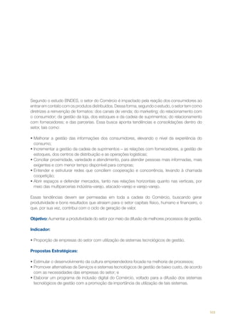 Segundo o estudo BNDES, o setor do Comércio é impactado pela reação dos consumidores ao
entrar em contato com os produtos distribuídos. Dessa forma, segundo o estudo, o setor tem como
diretrizes a reinvenção de formatos: dos canais de venda; do marketing; do relacionamento com
o consumidor; da gestão da loja, dos estoques e da cadeia de suprimentos; do relacionamento
com fornecedores; e das parcerias. Essa busca aponta tendências e consolidações dentro do
setor, tais como:
•	Melhorar a gestão das informações dos consumidores, elevando o nível da experiência do
consumo;
•	Incrementar a gestão da cadeia de suprimentos – as relações com fornecedores, a gestão de
estoques, dos centros de distribuição e as operações logísticas;
•	Conciliar proximidade, variedade e atendimento, para atender pessoas mais informadas, mais
exigentes e com menor tempo disponível para compras;
•	Entender e estruturar redes que conciliem cooperação e concorrência, levando à chamada
coopetição;
•	Abrir espaços e defender mercados, tanto nas relações horizontais quanto nas verticais, por
meio das multiparcerias indústria-varejo, atacado-varejo e varejo-varejo.
Essas tendências devem ser permeadas em toda a cadeia do Comércio, buscando gerar
produtividade e bons resultados que atraiam para o setor capitais físico, humano e financeiro, o
que, por sua vez, contribui com o ciclo de geração de valor.
Objetivo: Aumentar a produtividade do setor por meio da difusão de melhores processos de gestão.
Indicador:
•	Proporção de empresas do setor com utilização de sistemas tecnológicos de gestão.
Propostas Estratégicas:
•	Estimular o desenvolvimento da cultura empreendedora focada na melhoria de processos;
•	Promover alternativas de Serviços e sistemas tecnológicos de gestão de baixo custo, de acordo
com as necessidades das empresas do setor; e
•	Elaborar um programa de inclusão digital do Comércio, voltado para a difusão dos sistemas
tecnológicos de gestão com a promoção da importância da utilização de tais sistemas.

103

 