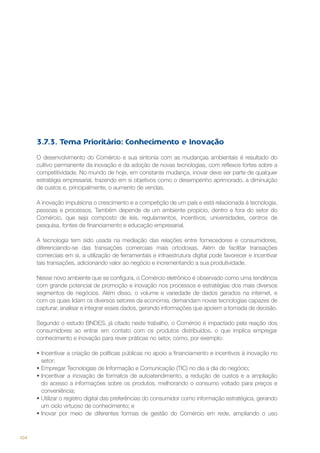 3.7.3. Tema Prioritário: Conhecimento e Inovação
O desenvolvimento do Comércio e sua sintonia com as mudanças ambientais é resultado do
cultivo permanente da inovação e da adoção de novas tecnologias, com reflexos fortes sobre a
competitividade. No mundo de hoje, em constante mudança, inovar deve ser parte de qualquer
estratégia empresarial, trazendo em si objetivos como o desempenho aprimorado, a diminuição
de custos e, principalmente, o aumento de vendas.
A inovação impulsiona o crescimento e a competição de um país e está relacionada à tecnologia,
pessoas e processos. Também depende de um ambiente propício, dentro e fora do setor do
Comércio, que seja composto de leis, regulamentos, incentivos, universidades, centros de
pesquisa, fontes de financiamento e educação empresarial.
A tecnologia tem sido usada na mediação das relações entre fornecedores e consumidores,
diferenciando-se das transações comerciais mais ortodoxas. Além de facilitar transações
comerciais em si, a utilização de ferramentais e infraestrutura digital pode favorecer e incentivar
tais transações, adicionando valor ao negócio e incrementando a sua produtividade.
Nesse novo ambiente que se configura, o Comércio eletrônico é observado como uma tendência
com grande potencial de promoção e inovação nos processos e estratégias dos mais diversos
segmentos de negócios. Além disso, o volume e variedade de dados gerados na internet, e
com os quais lidam os diversos setores da economia, demandam novas tecnologias capazes de
capturar, analisar e integrar esses dados, gerando informações que apoiem a tomada de decisão.
Segundo o estudo BNDES, já citado neste trabalho, o Comércio é impactado pela reação dos
consumidores ao entrar em contato com os produtos distribuídos, o que implica empregar
conhecimento e inovação para rever práticas no setor, como, por exemplo:
•	Incentivar a criação de políticas públicas no apoio a financiamento e incentivos à inovação no
setor;
•	Empregar Tecnologias de Informação e Comunicação (TIC) no dia a dia do negócio;
•	Incentivar a inovação de formatos de autoatendimento, a redução de custos e a ampliação
do acesso a informações sobre os produtos, melhorando o consumo voltado para preços e
conveniência;
•	Utilizar o registro digital das preferências do consumidor como informação estratégica, gerando
um ciclo virtuoso de conhecimento; e
•	Inovar por meio de diferentes formas de gestão do Comércio em rede, ampliando o uso

104

 