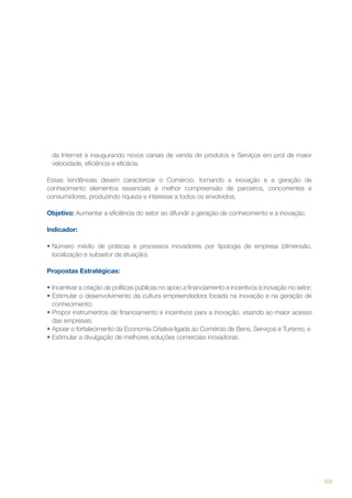 da Internet e inaugurando novos canais de venda de produtos e Serviços em prol de maior
velocidade, eficiência e eficácia.
Essas tendências devem caracterizar o Comércio, tornando a inovação e a geração de
conhecimento elementos essenciais à melhor compreensão de parceiros, concorrentes e
consumidores, produzindo riqueza e interesse a todos os envolvidos.
Objetivo: Aumentar a eficiência do setor ao difundir a geração de conhecimento e a inovação.
Indicador:
•	Número médio de práticas e processos inovadores por tipologia de empresa (dimensão,    
localização e subsetor de atuação).
Propostas Estratégicas:
•	Incentivar a criação de políticas públicas no apoio a financiamento e incentivos à inovação no setor;
•	Estimular o desenvolvimento da cultura empreendedora focada na inovação e na geração de
conhecimento;
•	Propor instrumentos de financiamento e incentivos para a inovação, visando ao maior acesso
das empresas;
•	Apoiar o fortalecimento da Economia Criativa ligada ao Comércio de Bens, Serviços e Turismo; e
•	Estimular a divulgação de melhores soluções comerciais inovadoras.

105

 