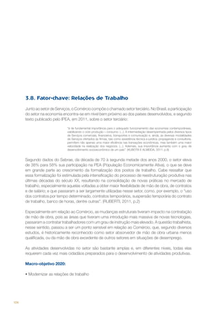 3.8. Fator-chave: Relações de Trabalho
Junto ao setor de Serviços, o Comércio compõe o chamado setor terciário. No Brasil, a participação
do setor na economia encontra-se em nível bem próximo ao dos países desenvolvidos, e segundo
texto publicado pelo IPEA, em 2011, sobre o setor terciário:
“é de fundamental importância para o adequado funcionamento das economias contemporâneas,
viabilizando o ciclo produção – consumo. (...). A intermediação desempenhada pelos diversos tipos
de Serviços comerciais, financeiros, transportes e comunicação e, ainda, as diversas modalidades
de Serviços ofertados às firmas, tais como assistência técnica e jurídica, propaganda e consultoria,
permitem não apenas uma maior eficiência nas transações econômicas, mas também uma maior
velocidade na realização dos negócios. (...). Ademais, sua importância aumenta com o grau de
desenvolvimento socioeconômico de um país”. (KUBOTA E ALMEIDA, 2011; p.9)

Segundo dados do Sebrae, da década de 70 à segunda metade dos anos 2000, o setor eleva
de 38% para 58% sua participação na PEA (População Economicamente Ativa), o que se deve
em grande parte ao crescimento da formalização dos postos de trabalho. Cabe ressaltar que
essa formalização foi estimulada pela intensificação do processo de reestruturação produtiva nas
últimas décadas do século XX, resultando na consolidação de novas práticas no mercado de
trabalho, especialmente aquelas voltadas a obter maior flexibilidade de mão de obra, de contratos
e de salário; e que passaram a ser largamente utilizadas nesse setor, como, por exemplo, o “uso
dos contratos por tempo determinado, contratos temporários, suspensão temporária do contrato
de trabalho, banco de horas, dentre outras”. (RUBERTI, 2011, p.2)
Especialmente em relação ao Comércio, as mudanças estruturais tiveram impacto na contratação
de mão de obra, pois as áreas que tiveram uma introdução mais massiva de novas tecnologias,
passaram a contratar trabalhadores com um grau de instrução mais elevado. A questão trabalhista,
nesse sentido, passou a ser um ponto sensível em relação ao Comércio, que, segundo diversos
estudos, é historicamente reconhecido como setor absorvedor de mão de obra urbana menos
qualificada, ou da mão de obra excedente de outros setores em situações de desemprego.
As atividades desenvolvidas no setor são bastante amplas e, em diferentes níveis, todas elas
requerem cada vez mais cidadãos preparados para o desenvolvimento de atividades produtivas.
Macro-objetivo 2020:
•	Modernizar as relações de trabalho

106

 