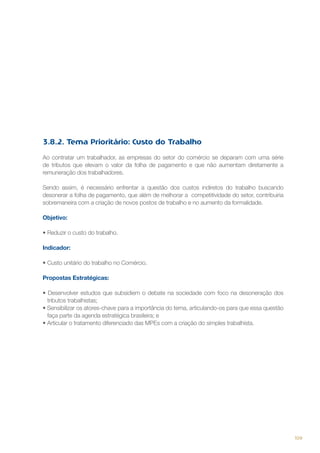 3.8.2. Tema Prioritário: Custo do Trabalho
Ao contratar um trabalhador, as empresas do setor do comércio se deparam com uma série
de tributos que elevam o valor da folha de pagamento e que não aumentam diretamente a
remuneração dos trabalhadores.
Sendo assim, é necessário enfrentar a questão dos custos indiretos do trabalho buscando
desonerar a folha de pagamento, que além de melhorar a competitividade do setor, contribuiria
sobremaneira com a criação de novos postos de trabalho e no aumento da formalidade.
Objetivo:
•	Reduzir o custo do trabalho.
Indicador:
•	Custo unitário do trabalho no Comércio.
Propostas Estratégicas:
• Desenvolver estudos que subsidiem o debate na sociedade com foco na desoneração dos
tributos trabalhistas;
• Sensibilizar os atores-chave para a importância do tema, articulando-os para que essa questão
faça parte da agenda estratégica brasileira; e
• Articular o tratamento diferenciado das MPEs com a criação do simples trabalhista.

109

 