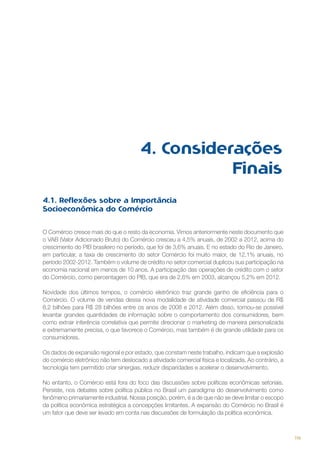4. Considerações
Finais
4.1. Reflexões sobre a Importância
Socioeconômica do Comércio
O Comércio cresce mais do que o resto da economia. Vimos anteriormente neste documento que
o VAB (Valor Adicionado Bruto) do Comércio cresceu a 4,5% anuais, de 2002 a 2012, acima do
crescimento do PIB brasileiro no período, que foi de 3,6% anuais. E no estado do Rio de Janeiro,
em particular, a taxa de crescimento do setor Comércio foi muito maior, de 12,1% anuais, no
período 2002-2012. Também o volume de crédito no setor comercial duplicou sua participação na
economia nacional em menos de 10 anos. A participação das operações de crédito com o setor
do Comércio, como percentagem do PIB, que era de 2,6% em 2003, alcançou 5,2% em 2012.
Novidade dos últimos tempos, o comércio eletrônico traz grande ganho de eficiência para o
Comércio. O volume de vendas dessa nova modalidade de atividade comercial passou de R$
8,2 bilhões para R$ 28 bilhões entre os anos de 2008 e 2012. Além disso, tornou-se possível
levantar grandes quantidades de informação sobre o comportamento dos consumidores, bem
como extrair inferência correlativa que permite direcionar o marketing de maneira personalizada
e extremamente precisa, o que favorece o Comércio, mas também é de grande utilidade para os
consumidores.
Os dados de expansão regional e por estado, que constam neste trabalho, indicam que a explosão
do comércio eletrônico não tem deslocado a atividade comercial física e localizada. Ao contrário, a
tecnologia tem permitido criar sinergias, reduzir disparidades e acelerar o desenvolvimento.
No entanto, o Comércio está fora do foco das discussões sobre políticas econômicas setoriais.
Persiste, nos debates sobre política pública no Brasil um paradigma do desenvolvimento como
fenômeno primariamente industrial. Nossa posição, porém, é a de que não se deve limitar o escopo
da política econômica estratégica a concepções limitantes. A expansão do Comércio no Brasil é
um fator que deve ser levado em conta nas discussões de formulação da política econômica.

119

 