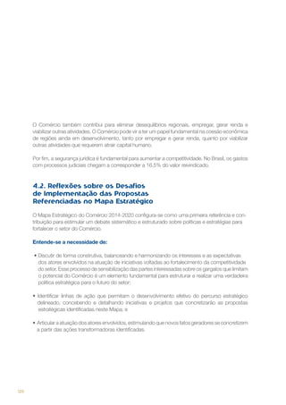 O Comércio também contribui para eliminar desequilíbrios regionais, empregar, gerar renda e
viabilizar outras atividades. O Comércio pode vir a ter um papel fundamental na coesão econômica
de regiões ainda em desenvolvimento, tanto por empregar e gerar renda, quanto por viabilizar
outras atividades que requerem atrair capital humano.
Por fim, a segurança jurídica é fundamental para aumentar a competitividade. No Brasil, os gastos
com processos judiciais chegam a corresponder a 16,5% do valor reivindicado.

4.2. Reflexões sobre os Desafios
de Implementação das Propostas
Referenciadas no Mapa Estratégico
O Mapa Estratégico do Comércio 2014-2020 configura-se como uma primeira referência e contribuição para estimular um debate sistemático e estruturado sobre políticas e estratégias para
fortalecer o setor do Comércio.
Entende-se a necessidade de:
• Discutir de forma construtiva, balanceando e harmonizando os interesses e as expectativas  
dos atores envolvidos na atuação de iniciativas voltadas ao fortalecimento da competitividade
do setor. Esse processo de sensibilização das partes interessadas sobre os gargalos que limitam
o potencial do Comércio é um elemento fundamental para estruturar e realizar uma verdadeira
política estratégica para o futuro do setor;
• Identificar linhas de ação que permitam o desenvolvimento efetivo do percurso estratégico
delineado, concebendo e detalhando iniciativas e projetos que concretizarão as propostas
estratégicas identificadas neste Mapa; e
•  Articular a atuação dos atores envolvidos, estimulando que novos fatos geradores se concretizem
a partir das ações transformadoras identificadas.

120

 