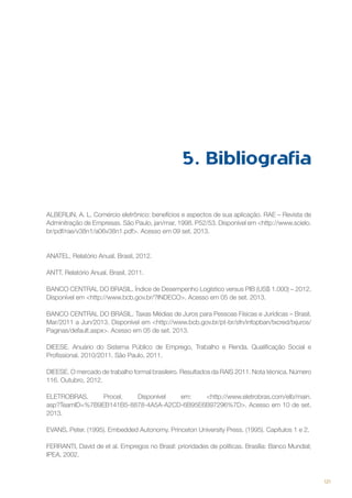 5. Bibliografia
ALBERLIN, A. L. Comércio eletrônico: benefícios e aspectos de sua aplicação. RAE – Revista de
Adminitração de Empresas. São Paulo, jan/mar, 1998. P52/53. Disponível em <http://www.scielo.
br/pdf/rae/v38n1/a06v38n1.pdf>. Acesso em 09 set. 2013.

ANATEL. Relatório Anual. Brasil, 2012.
ANTT. Relatório Anual. Brasil, 2011.
BANCO CENTRAL DO BRASIL. Índice de Desempenho Logístico versus PIB (US$ 1.000) – 2012.
Disponível em <http://www.bcb.gov.br/?INDECO>. Acesso em 05 de set. 2013.
BANCO CENTRAL DO BRASIL. Taxas Médias de Juros para Pessoas Físicas e Jurídicas – Brasil,
Mar/2011 a Jun/2013. Disponível em <http://www.bcb.gov.br/pt-br/sfn/infopban/txcred/txjuros/
Paginas/default.aspx>. Acesso em 05 de set. 2013.
DIEESE. Anuário do Sistema Público de Emprego, Trabalho e Renda. Qualificação Social e
Profissional. 2010/2011. São Paulo, 2011.
DIEESE. O mercado de trabalho formal brasileiro. Resultados da RAIS 2011. Nota técnica. Número
116. Outubro, 2012.
ELETROBRAS.
Procel.
Disponível
em:
<http://www.eletrobras.com/elb/main.
asp?TeamID=%7B9EB141B5-8878-4A5A-A2CD-6B95E6B97296%7D>. Acesso em 10 de set.
2013.
EVANS, Peter. (1995). Embedded Autonomy. Princeton University Press. (1995). Capítulos 1 e 2.
FERRANTI, David de et al. Empregos no Brasil: prioridades de políticas. Brasília: Banco Mundial;
IPEA, 2002.

121

 