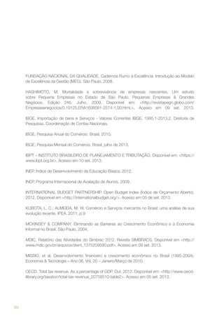 FUNDAÇÃO NACIONAL DA QUALIDADE. Cadernos Rumo à Excelência: Introdução ao Modelo
de Excelência da Gestão (MEG). São Paulo, 2008.
HASHIMOTO, M. Mortalidade e sobrevivência de empresas nascentes. Um estudo
sobre Pequena Empresas no Estado de São Paulo. Pequenas Empresas & Grandes
Negócios. Edição 246. Julho, 2009. Disponível em: <http://revistapegn.globo.com/
Empresasenegocios/0,19125,ERA1698581-2574-1,00.html.>. Acesso em 09 set. 2013.
IBGE. Importação de bens e Serviços - Valores Correntes IBGE. 1995.1-2013.2. Diretoria de
Pesquisas. Coordenação de Contas Nacionais.
IBGE. Pesquisa Anual do Comércio. Brasil, 2010.
IBGE. Pesquisa Mensal do Comércio. Brasil, julho de 2013.
IBPT – INSTITUTO BRASILEIRO DE PLANEJAMENTO E TRIBUTAÇÃO. Disponível em: <https://
www.ibpt.org.br>. Acesso em 10 set. 2013.
INEP. Índice de Desenvolvimento da Educação Básica. 2012.
INEP. Programa Internacional de Avaliação de Alunos. 2009.
INTERNATIONAL BUDGET PARTNERSHIP. Open Budget Index (Índice de Orçamento Aberto).
2012. Disponível em <http://internationalbudget.org/>. Acesso em 05 de set. 2013.
KUBOTA, L. C.; ALMEIDA, M. W. Comércio e Serviços mercantis no Brasil: uma análise de sua
evolução recente. IPEA. 2011. p.9
MCKINSEY & COMPANY. Eliminando as Barreiras ao Crescimento Econômico e à Economia
Informal no Brasil. São Paulo, 2004.
MDIC. Relatório das Atividades do Simbrac 2012. Revista SIMBRACS. Disponível em <http://
www.mdic.gov.br/arquivos/dwnl_1375209590.pdf>. Acesso em 09 set. 2013.
MISSIO, et al. Desenvolvimento financeiro e crescimento econômico no Brasil (1995-2004).
Economia & Tecnologia – Ano 06, Vol. 20 – Janeiro/Março de 2010.
OECD. Total tax revenue. As a percentage of GDP. Out, 2012. Disponível em: <http://www.oecdilibrary.org/taxation/total-tax-revenue_20758510-table2>. Acesso em 05 set. 2013.

122

 