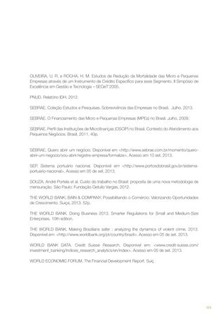 OLIVEIRA, U. R. e ROCHA, H. M. Estudos de Redução da Mortalidade das Micro e Pequenas
Empresas através de um Instrumento de Crédito Específico para esse Segmento. II Simpósio de
Excelência em Gestão e Tecnologia – SEGeT’2005.
PNUD. Relatório IDH. 2012.
SEBRAE. Coleção Estudos e Pesquisas. Sobrevivência das Empresas no Brasil. Julho. 2013.
SEBRAE. O Financiamento das Micro e Pequenas Empresas (MPEs) no Brasil. Julho. 2009.
SEBRAE. Perfil das Instituições de Microfinanças (OSCIP) no Brasil. Contexto do Atendimento aos
Pequenos Negócios. Brasil, 2011. 40p.

SEBRAE. Quero abrir um negócio. Disponível em <http://www.sebrae.com.br/momento/queroabrir-um-negocio/vou-abrir/registre-empresa/formalize>. Acesso em 10 set. 2013.
SEP. Sistema portuário nacional. Disponível em <http://www.portosdobrasil.gov.br/sistemaportuario-nacional>. Acesso em 05 de set. 2013.
SOUZA, André Portela et al. Custo do trabalho no Brasil: proposta de uma nova metodologia de
mensuração. São Paulo: Fundação Getulio Vargas, 2012.
THE WORLD BANK; BAIN & COMPANY. Possibilitando o Comércio: Valorizando Oportunidades
de Crescimento. Suiça, 2013. 52p.
THE WORLD BANK. Doing Business 2013. Smarter Regulations for Small and Medium-Size
Enterprises. 10th edition.
THE WORLD BANK. Making Brazilians safer : analyzing the dynamics of violent crime. 2013.
Disponível em: <http://www.worldbank.org/pt/country/brazil>. Acesso em 05 de set. 2013.
WORLD BANK DATA. Credit Suisse Research. Disponível em: <www.credit-suisse.com/
investment_banking/indices_research_analytics/en/index>. Acesso em 05 de set. 2013.
WORLD ECONOMIC FORUM. The Financial Development Report. Suiç

123

 