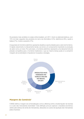Os produtos mais vendidos no varejo online brasileiro, em 2011, foram os eletrodomésticos, com
15% do total, seguidos dos produtos do ramo da informática (12%), eletrônicos (8%), saúde e
beleza (7%), moda e acessório (7%).
A expansão do Comércio eletrônico apresenta desafios e oportunidades para o setor de Comércio.
O rápido crescimento no faturamento tende a se tornar um componente importante na evolução
do setor como um todo. Por outro lado, o Comércio eletrônico representa uma relevante fonte de
pressão competitiva para o Comércio tradicional, o que ao mesmo tempo pode vir a comprimir
margens de lucratividade e impulsionar inovações e sinergias.

Margem do ComércioI
O IBGE define a margem de comercialização como a diferença entre a receita líquidaJ de revenda
e o custo das mercadorias revendidasK. Esta definição procura capturar o resultado econômico
obtido pelo esforço de venda de mercadorias, deduzidos os custos de aquisição das mercadorias
pelas empresas.
26

 