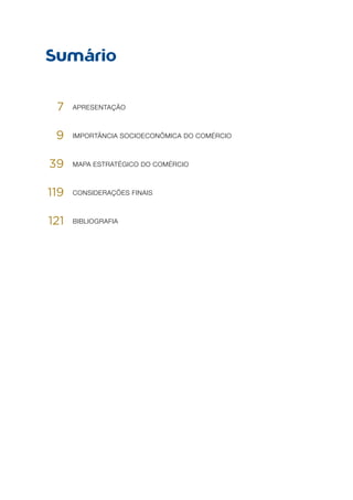 Sumário
7

APRESENTAÇÃO

9

IMPORTÂNCIA SOCIOECONÔMICA DO COMÉRCIO

39

MAPA ESTRATÉGICO DO COMÉRCIO

119

CONSIDERAÇÕES FINAIS

121

BIBLIOGRAFIA

3

 