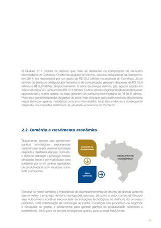 O Quadro 2.15 mostra os setores que mais se destacam na composição do consumo
intermediário do Comércio. O setor de aluguéis de imóveis, veículos, máquinas e equipamentos,
em 2011, era responsável por um gasto de R$ 29,2 bilhões na atividade do Comércio. Já os
setores de Serviços prestados por terceiros e de comunicação geravam despesas de R$ 53,9
bilhões e R$ 8,6 bilhões, respectivamente. O setor de energia elétrica, gás, água e esgoto era
responsável por um consumo de R$ 12,2 bilhões. Outros setores englobando diversas despesas
operacionais e outros custos, no total, geraram um consumo intermediário de R$ 91,6 bilhões.
Nota-se a grande dispersão de gastos do setor, haja vista que suas quatro maiores destinações
respondiam por apenas metade do consumo intermediário total. Isto evidencia a consequente
dispersão dos impactos sistêmicos da atividade econômica do Comércio.

2.2. Comércio e crescimento econômico
Tipicamente, setores que apresentam
ganhos tecnológicos exponenciais
caracterizam-se por envolver tecnologia
de ponta e rápidas mudanças. Contudo,
o nível de emprego e produção nestas
atividades tende a ser muito baixo para
sustentar por si só ganhos agregados
de produtividade com impactos sobre
toda a economia.

Destaca-se neste contexto a importância do acompanhamento de setores de grande porte no
que se refere a emprego, renda e interligações setoriais, tal como o setor comercial. Embora
seja indiscutível a contínua necessidade de inovações tecnológicas na melhoria do processo
produtivo, uma combinação de tecnologia de ponta, mudanças nos processos de negócios
e inovações de gestão é fundamental para garantir ganhos de produtividade concretos e
sustentáveis, tanto para os setores emergentes quanto para os mais tradicionais.
33

 