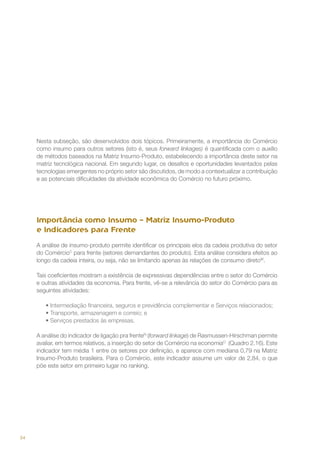 Nesta subseção, são desenvolvidos dois tópicos. Primeiramente, a importância do Comércio
como insumo para outros setores (isto é, seus forward linkages) é quantificada com o auxílio
de métodos baseados na Matriz Insumo-Produto, estabelecendo a importância deste setor na
matriz tecnológica nacional. Em segundo lugar, os desafios e oportunidades levantados pelas
tecnologias emergentes no próprio setor são discutidos, de modo a contextualizar a contribuição
e as potenciais dificuldades da atividade econômica do Comércio no futuro próximo.

Importância como Insumo – Matriz Insumo-Produto
e Indicadores para Frente
A análise de insumo-produto permite identificar os principais elos da cadeia produtiva do setor
do ComércioC para frente (setores demandantes do produto). Esta análise considera efeitos ao
longo da cadeia inteira, ou seja, não se limitando apenas às relações de consumo diretoM.
Tais coeficientes mostram a existência de expressivas dependências entre o setor do Comércio
e outras atividades da economia. Para frente, vê-se a relevância do setor do Comércio para as
seguintes atividades:
•	Intermediação financeira, seguros e previdência complementar e Serviços relacionados;
•	Transporte, armazenagem e correio; e
•	Serviços prestados às empresas.
A análise do indicador de ligação pra frenteN (forward linkage) de Rasmussen-Hirschman permite
avaliar, em termos relativos, a inserção do setor de Comércio na economiaO (Quadro 2.16). Este
indicador tem média 1 entre os setores por definição, e aparece com mediana 0,79 na Matriz
Insumo-Produto brasileira. Para o Comércio, este indicador assume um valor de 2,84, o que
põe este setor em primeiro lugar no ranking.

34

 