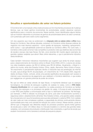 Desafios e oportunidades do setor no futuro próximo
O Comércio tem uma inserção crítica neste processo por ter importantes processos de mudança
técnica, que, ao trazer ganhos incrementais de produtividade, podem alavancar avanços
significativos para o conjunto da economia. Nesse sentido, foram identificados alguns fatores
que se mostram relevantes no processo de ganhos de produtividade dentro do setor comercial,
com potenciais spill-overs sobre outros segmentos.
Um dos aspectos que mais se evidenciam é a integração entre as cadeias online e offline (lojas
físicas) do Comércio. Nas últimas décadas, evoluíram no Comércio online diversas práticas de
negócios nos mais diversos aspectos – como gestão de estoques, marketing, apreçamento,
entre outros – cuja aplicabilidade potencial se estende ao Comércio offline. Por outro lado, o
Comércio online pode se tornar mais competitivo e produtivo visto que desfruta das economias
de escala e escopo das lojas físicas. De fato, anos recentes têm trazido alguns exemplos de
grandes cadeias varejistas que abrem filiais online relevantes, o que é parcialmente indicativo
desta tendência.
Cabe também mencionar indicativos importantes que sugerem que ainda há amplo espaço
para o desenvolvimento do Comércio online no Brasil. Entre 2008 e 2012, o volume de vendas
nos sites brasileiros passou de R$ 8,2 bilhões para R$ 28 bilhões. Atualmente, o Brasil é o
sétimo do mundo, atrás dos Estados Unidos, China, Japão, Alemanha, Reino Unido e França.
Tal crescimento é parcialmente explicado devido à crescente taxa de penetração da internet
no país, que já atinge 56,0% da população, um crescimento de 115% desde 2003, segundo
dados do Ibope. Existe, contudo, ainda uma parcela significativa da população sem acesso à
internet e aos mecanismos de pagamento que viabilizam o Comércio eletrônico, o que acaba
por negligenciar um grande potencial de poder de compra.
No que se refere ao varejo através de lojas físicas, é importante destacar que os avanços
tecnológicos, no controle de estoques e gestão de cadeias no varejo, como o RFID (RadioFrequency IDentification) têm um papel específico na cadeia produtiva do Comércio ao facilitar
o controle dos estoques e os processos de gestão do varejo. A Europa já está começando
a usar RFID para facilitar a comunicação entre a loja e o fabricante do produto. Na Noruega,
por exemplo, o RFID é utilizado na produção de carne, pois este monitoramento aumenta a
segurança sobre o abastecimento alimentar. Nos Estados Unidos, uma grande cadeia varejista
fez uma parceria com seus fornecedores para que eles adotassem o sistema RFID. Com cadeias
de valor cada vez mais complexas e globais, a capacidade de otimizar continuamente oferece
oportunidade para mais uma camada de redução de custos e tempo. Nesse sentido, pode-se
afirmar que a integração das diferentes etapas do processo produtivo aporta fortes ganhos
de escala para o setor. Um reflexo disso no mercado brasileiro é o domínio das grandes redes
varejistas, com processos de produção e distribuição mais conectados, e ganhos de escala que
acabam funcionando como barreiras à entrada de pequenos players.

36

 