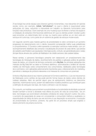 A tecnologia traz ainda espaço para diversos ganhos incrementais, mas relevantes em grande
escala, como, por exemplo, método “self-checkout”, no qual o cliente é responsável pelas
atribuições do caixa, reduzindo a intensidade em trabalho ou liberando funcionários para
funções mais produtivas. Outro exemplo de uma mudança que iria liberar o tempo da equipe é
a instalação de estações informacionais eletrônicas em que os clientes podem receber auxílio
para encontrar um determinado item na loja, ou mesmo para verificar se um item está em
estoque em outra loja, como parte de um sistema de gestão de estoque modernizado.
Um segundo caminho para maiores ganhos de produtividade no setor comercial é um aumento
progressivo do relacionamento com o cliente, buscando compreender melhor suas preferências
e comportamentos. O Comércio online apresenta os exemplos canônicos neste sentido, com um
acompanhamento detalhado das compras e visualizações de produto de cada cliente, que precisa
de cadastro para finalizar suas aquisições. Esta lógica pode, contudo, ser generalizada para o varejo
de lojas físicas através dos cartões de fidelidade e de crédito exclusivo das cadeias lojistas.
Nesse sentido, o panorama tecnológico presente vem destacando um amadurecimento das
tecnologias de mineração de dados, reconhecimento de padrões e aplicação prática de grandes
bases de dados, um conjunto de técnicas conhecido como Big Data. As principais aplicações dos
métodos de Big Data têm se dado no Comércio eletrônico, automatizando a análise de volumes
inéditos de informação sobre comportamento dos consumidores, viabilizados pelas tecnologias
de e-commerce, com aplicações extremamente importantes para o direcionamento do marketing,
permitindo o destaque de produtos relevantes e do interesse do consumidor em potencial.
Embora o Big Data alcance seu máximo potencial no Comércio eletrônico, o uso de mecanismos
de fidelização como cartões de loja pode permitir formar bases de dados sobre clientes de
cadeias varejistas. Além de permitir algum grau de apreçamento dinâmico via descontos
especiais, maximizando lucros, podem ser elaborados modelos preditivos que contribuam para
a definição de estoques nas lojas, de modo a otimizar o uso do espaço.
Em conjunto, as medidas que aumentam a produtividade e a lucratividade da atividade comercial
tendem também a tornar a atividade mais efetiva do ponto de vista do consumidor. De um
lado, tecnologias que automatizam atividades cotidianas do varejo reduzem custos. De outro,
o aumento da capacidade do varejo em compreender o consumidor melhora a qualidade e a
especificidade da oferta de bens que ele encontra à sua disposição na economia. A evolução
da produtividade do Comércio, portanto, faz parte de um processo amplo que engloba o
desenvolvimento da própria economia.

37

 