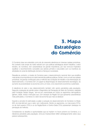 3. Mapa
Estratégico
do Comércio
O Comércio deve ser entendido como elo de crescente relevância em diversas cadeias produtivas.
No contexto mais amplo de matriz setorial com que políticas estratégicas devem trabalhar, o setor
terciário, do Comércio, tem características de grande importância, por isso torna-se imperativo
equilibrar o reconhecimento concedido aos setores primário e secundário com os incentivos às
atividades do canal de distribuição de bens e Serviços à sociedade.
Ressalta-se, portanto, a missão do Comércio para o desenvolvimento nacional, fator que amplifica
mais ainda a sua importância na matriz setorial das políticas públicas. De fato, como um elo nas cadeias
produtivas, de grande contribuição para a melhoria das condições de trabalho e da interiorização do
desenvolvimento, o Comércio tem um papel na disseminação do desenvolvimento tecnológico, do
aumento da produtividade na economia como um todo, e do crescimento econômico sustentado.
A relevância do setor e seu desenvolvimento também vêm sendo percebidos pela população.
Segundo a pesquisa de opinião sobre o Diagnóstico de Percepção do Setor do Comércio, realizada
pela Fundação Getulio Vargas,1 tem-se por unanimidade em todos os segmentos demográficos
(gênero, idade, renda e instrução) que, com exceção da Região Sul que apresenta características
mais particulares, o Comércio é o setor da economia que mais se destaca2.
Quando a amostra foi estimulada a avaliar a evolução do desenvolvimento do Comércio no Brasil,
66% do total afirmam que o setor vem melhorando. Dentre os segmentos, os mais jovens (72%),
os de nível superior (75%) e os da Região/Norte e Centro-Oeste (75%) apresentam destaque na
percepção de melhoria.
Considerando os desafios e oportunidades que se impõem no futuro próximo ao Comércio, e a
relevância percebida pela população, torna-se imprescindível refletir estrategicamente sobre seus
passos subsequentes.

39

 