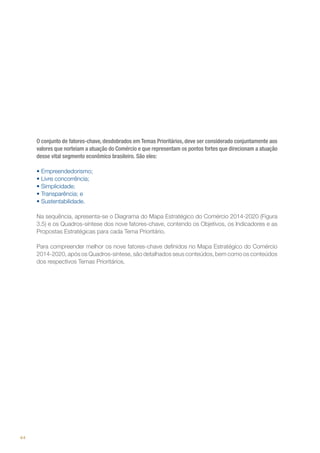 O conjunto de fatores-chave, desdobrados em Temas Prioritários, deve ser considerado conjuntamente aos
valores que norteiam a atuação do Comércio e que representam os pontos fortes que direcionam a atuação
desse vital segmento econômico brasileiro. São eles:
•	Empreendedorismo;
•	Livre concorrência;
•	Simplicidade;
•	Transparência; e
•	Sustentabilidade.
Na sequência, apresenta-se o Diagrama do Mapa Estratégico do Comércio 2014-2020 (Figura
3.5) e os Quadros-síntese dos nove fatores-chave, contendo os Objetivos, os Indicadores e as
Propostas Estratégicas para cada Tema Prioritário.
Para compreender melhor os nove fatores-chave definidos no Mapa Estratégico do Comércio
2014-2020, após os Quadros-síntese, são detalhados seus conteúdos, bem como os conteúdos
dos respectivos Temas Prioritários.

44

 