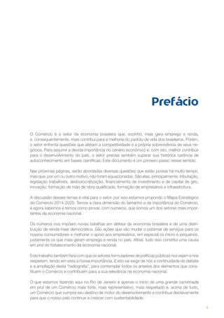 Prefácio
O Comércio é o setor da economia brasileira que, sozinho, mais gera emprego e renda,
e, consequentemente, mais contribui para a melhoria do padrão de vida dos brasileiros. Porém,
o setor enfrenta questões que afetam a competitividade e a própria sobrevivência de seus negócios. Para assumir a devida importância no cenário econômico e, com isto, melhor contribuir
para o desenvolvimento do país, o setor precisa também superar sua histórica carência de
autoconhecimento em bases científicas. Este documento é um primeiro passo nesse sentido.
Nas próximas páginas, serão abordadas diversas questões que estão postas há muito tempo,
mas que, por um ou outro motivo, não foram equacionadas. São elas, principalmente: tributação,
legislação trabalhista, desburocratização, financiamento de investimento e de capital de giro,
inovação, formação de mão de obra qualificada, formação de empresários e infraestrutura.
A discussão desses temas é vital para o setor, por isso estamos propondo o Mapa Estratégico
do Comércio 2014-2020. Temos a clara dimensão do tamanho e da importância do Comércio,
e agora sabemos e temos como provar, com números, que somos um dos setores mais importantes da economia nacional.
Os números nos impõem novas batalhas em defesa da economia brasileira e de uma distribuição de renda mais democrática. São ações que vão mudar o patamar de serviços para os
nossos consumidores e melhorar o apoio aos empresários, em especial os micro e pequenos,
justamente os que mais geram emprego e renda no país. Afinal, tudo isso constitui uma causa
em prol do fortalecimento da economia nacional.
Este trabalho também fará com que os setores formuladores de políticas públicas nos vejam e nos
respeitem, tendo em vista a nossa importância. E isto vai exigir de nós a continuidade do debate
e a ampliação desta “radiografia”, para contemplar todos os anseios dos elementos que constituem o Comércio e contribuem para a sua relevância na economia nacional.
O que estamos fazendo aqui no Rio de Janeiro é apenas o início de uma grande caminhada
em prol de um Comércio mais forte, mais representativo, mais respeitado e, acima de tudo,
um Comércio que cumpra seu destino de motor do desenvolvimento e contribua decisivamente
para que o nosso país continue a crescer com sustentabilidade.
5

 