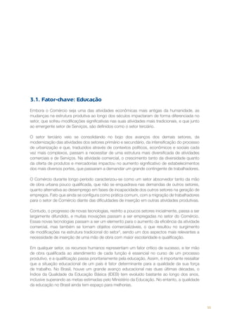 3.1. Fator-chave: Educação
Embora o Comércio seja uma das atividades econômicas mais antigas da humanidade, as
mudanças na estrutura produtiva ao longo dos séculos impactaram de forma diferenciada no
setor, que sofreu modificações significativas nas suas atividades mais tradicionais, e que junto
ao emergente setor de Serviços, são definidos como o setor terciário.
O setor terciário veio se consolidando no bojo dos avanços dos demais setores, da
modernização das atividades dos setores primário e secundário, da intensificação do processo
de urbanização e que, traduzidos através de contextos políticos, econômicos e sociais cada
vez mais complexos, passam a necessitar de uma estrutura mais diversificada de atividades
comerciais e de Serviços. Na atividade comercial, o crescimento tanto da diversidade quanto
da oferta de produtos e mercadorias impactou no aumento significativo de estabelecimentos
dos mais diversos portes, que passaram a demandar um grande contingente de trabalhadores.
O Comércio durante longo período caracterizou-se como um setor absorvedor tanto da mão
de obra urbana pouco qualificada, que não se enquadrava nas demandas de outros setores,
quanto alternativa ao desemprego em fases de incapacidade dos outros setores na geração de
empregos. Fato que ainda se configura como prática comum, com a migração de trabalhadores
para o setor de Comércio diante das dificuldades de inserção em outras atividades produtivas.
Contudo, o progresso de novas tecnologias, restrito a poucos setores inicialmente, passa a ser
largamente difundido, e muitas inovações passam a ser empregadas no setor do Comércio.
Essas novas tecnologias passam a ser um elemento para o aumento da eficiência da atividade
comercial, mas também se tornam objetos comercializáveis, o que resultou no surgimento
de modificações na estrutura tradicional do setor3, sendo um dos aspectos mais relevantes a
necessidade de inserção de uma mão de obra com maior escolaridade e qualificação.
Em qualquer setor, os recursos humanos representam um fator crítico de sucesso, e ter mão
de obra qualificada ao atendimento de cada função é essencial no curso de um processo
produtivo, e a qualificação passa prioritariamente pela educação. Assim, é importante ressaltar
que a situação educacional de um país é fator determinante para a qualidade da sua força
de trabalho. No Brasil, houve um grande avanço educacional nas duas últimas décadas, o
Índice da Qualidade da Educação Básica (IDEB) tem evoluído bastante ao longo dos anos,
inclusive superando as metas estimadas pelo Ministério da Educação. No entanto, a qualidade
da educação no Brasil ainda tem espaço para melhorias.

55

 
