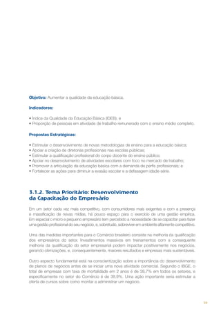 Objetivo: Aumentar a qualidade da educação básica.
Indicadores:
•	Índice da Qualidade da Educação Básica (IDEB); e
•	Proporção de pessoas em atividade de trabalho remunerado com o ensino médio completo.
Propostas Estratégicas:
• Estimular o desenvolvimento de novas metodologias de ensino para a educação básica;
• Apoiar a criação de diretorias profissionais nas escolas públicas;
• Estimular a qualificação profissional do corpo docente do ensino público;
• Apoiar no desenvolvimento de atividades escolares com foco no mercado de trabalho;
• Promover a articulação da educação básica com a demanda de perfis profissionais; e
• Fortalecer as ações para diminuir a evasão escolar e a defasagem idade-série.

3.1.2. Tema Prioritário: Desenvolvimento
da Capacitação do Empresário
Em um setor cada vez mais competitivo, com consumidores mais exigentes e com a presença
e massificação de novas mídias, há pouco espaço para o exercício de uma gestão empírica.
Em especial o micro e pequeno empresário tem percebido a necessidade de se capacitar para fazer
uma gestão profissional do seu negócio, e, sobretudo, sobreviver em ambiente altamente competitivo.
Uma das medidas importantes para o Comércio brasileiro consiste na melhoria da qualificação
dos empresários do setor. Investimentos massivos em treinamentos com a consequente
melhoria da qualificação do setor empresarial podem impactar positivamente nos negócios,
gerando otimizações, e, consequentemente, maiores resultados e empresas mais sustentáveis.
Outro aspecto fundamental está na conscientização sobre a importância do desenvolvimento
de planos de negócios antes de se iniciar uma nova atividade comercial. Segundo o IBGE, o
total de empresas com taxa de mortalidade em 2 anos é de 38,7% em todos os setores, e
especificamente no setor do Comércio é de 38,9%. Uma ação importante seria estimular a
oferta de cursos sobre como montar e administrar um negócio.

59

 
