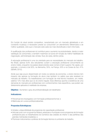 Em função do atual cenário competitivo, caracterizado por um mercado globalizado e em
constante mudança, é necessário prestar ao consumidor um atendimento diferenciado e de
melhor qualidade, visto que o mercado está cada vez mais diversificado e bem informado.
A qualificação dos profissionais irá contribuir para o aumento na produtividade, devido à maior
satisfação do consumidor, e também maximizar os lucros em função da melhor habilidade de
negociação, administração das vendas, fluxo de caixa, dentre outras.
A educação profissional é uma via orientada para as necessidades do mercado de trabalho.
No Brasil, apenas 6,6% dos estudantes cursam a educação profissional concomitante ao
ensino médio, enquanto nos países desenvolvidos esse número é bem superior. No Japão, por
exemplo, o número é de 50%, na Alemanha, 55%, na França, 52% e na Coreia do Sul, 41%
(SENAI, 2012).
Ainda que seja pouco disseminado em todos os setores da economia, o ensino técnico tem
impacto não apenas na formação do aluno mas também no salário que este receberá no
mercado de trabalho. Os trabalhadores com formação de nível técnico recebem, em média,
salários 12% mais altos que os do ensino regular. Essa diferença aponta a existência de uma
demanda do mercado por profissionais com conhecimentos mais específicos, que podem ser
diretamente aplicados à realidade da empresa.
Objetivo: Aumentar o grau de profissionalização do trabalhador.
Indicadores:
•	Percentual de empregados com formação profissional formal; e
•	Matrículas em cursos profissionalizantes.
Propostas Estratégicas:
•	Ampliar a disponibilidade de programas de capacitação profissional;
•	Articular junto com os governos federal, estaduais e municipais novos programas de formação
profissional para os trabalhadores do Comércio das cidades do interior e das periferias das
grandes metrópoles brasileiras; e
•	Promover instrumentos e práticas de formação técnica no ambiente de trabalho.

62

 