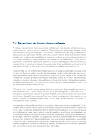 3.2. Fator-chave: Ambiente Macroeconômico
A melhoria nas condições macroeconômicas no Brasil vem incentivando, ao longo dos anos,
investimentos em todos os setores produtivos. Especialmente nas últimas duas décadas, houve
importantes modificações na lógica econômica, como: a estabilização dos preços, a redução do
déficit público em percentual do PIB e a introdução de um sistema de câmbio flutuante. Nesse
sentido, a consolidação da estabilidade da economia brasileira, as suas variáveis estruturais e
conjunturais têm impacto direto e relevante para a dinâmica permanente em todos os setores,
e garantem um ambiente propício aos negócios. Contudo, em relação ao setor do Comércio, o
investimento em melhoria e ampliação de negócios está diretamente ligado ao crescimento do
mercado consumidor, o que depende intrinsecamente da melhoria de acesso à renda.
Nesse sentido, um elemento fundamental para garantir um patamar estável para o crescimento
do setor do Comércio está na redução da desigualdade na distribuição da renda, que mesmo
tendo tido avanços significativos na última década, ainda é alta no país, sendo um dos fatores mais
importantes à questão do acesso ao mercado do trabalho. Diante de um índice de desemprego
reduzido, os níveis de educação e de qualificação profissional ainda são inadequados e resultam
em salários algumas vezes pouco atraentes. A questão da desigualdade de renda no país pode
ser observada através do Índice de Gini4.
O Brasil, em 2012, atingiu o menor nível de desigualdade de renda desde quando este começou
a ser medido em 1960. O país passou de 0,536, na década de 60, para 0,519, no início de 2012.
Essa queda foi acentuada nos primeiros anos de 2000, como consequência do crescimento
econômico e das políticas compensatórias, com ênfase na redução da desigualdade, o que
resultou na saída de milhares de pessoas da pobreza, que passaram assim a fazer parte do
mercado consumidor brasileiro.
Nesse sentido, políticas públicas estáveis que garantam, de forma estrutural, uma melhor distribuição
da renda entre as classes sociais brasileiras, precisam ser constantemente estimuladas, melhoradas
e, por vezes, modificadas. Tais políticas devem, paralelamente a ações de intervenção direta para
a redistribuição de renda relacionadas à proteção social em situações de vulnerabilidade, ser
dotadas de estratégias voltadas à promoção social dos beneficiários. Essa ação conjunta implica,
por exemplo, promover e garantir sua capacidade produtiva, especialmente através de ações
que visem ao fortalecimento da educação básica e de programas de qualificação e capacitação
profissional, como já destacado anteriormente. Tais programas são facilitadores para que esta
parcela da população se insira no mercado de trabalho, tornando-se um mecanismo importante
para o crescimento sustentado de acesso a Bens e Serviços.

63

 