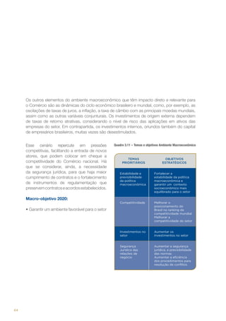 Os outros elementos do ambiente macroeconômico que têm impacto direto e relevante para
o Comércio são as dinâmicas do ciclo econômico brasileiro e mundial, como, por exemplo, as
oscilações de taxas de juros, a inflação, a taxa de câmbio com as principais moedas mundiais,
assim como as outras variáveis conjunturais. Os investimentos de origem externa dependem
de taxas de retorno atrativas, considerando o nível de risco das aplicações em ativos das
empresas do setor. Em contrapartida, os investimentos internos, oriundos também do capital
de empresários brasileiros, muitas vezes são desestimulados.
Esse cenário repercute em pressões
competitivas, facilitando a entrada de novos
atores, que podem colocar em cheque a
competitividade do Comércio nacional. Há
que se considerar, ainda, a necessidade
da segurança jurídica, para que haja maior
cumprimento de contratos e o fortalecimento
de instrumentos de regulamentação que
preservem contratos e acordos estabelecidos.

Quadro 3.11 – Temas e objetivos Ambiente Macroeconômico

TEMAS
PRIORITÁRIOS

OBJETIVOS
ESTRATÉGICOS
Fortalecer a
estabilidade da política
macroeconômica e
garantir um contexto
socioeconômico mais
equilibrado para o setor

Competitividade

Melhorar o
posicionamento do
Brasil no ranking da
competitividade mundial
Melhorar a
competitividade do setor

Investimentos no
setor

Aumentar os
investimentos no setor

Segurança
Jurídica das
relações de
negócio

Macro-objetivo 2020:

Estabilidade e
previsibilidade
da política
macroeconômica

Aumentar a segurança
jurídica, a previsibilidade
das normas
Aumentar a eficiência
dos procedimentos para
resolução de conflitos

•	Garantir um ambiente favorável para o setor

64

 