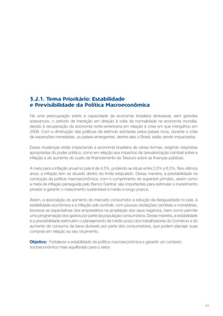 3.2.1. Tema Prioritário: Estabilidade
e Previsibilidade da Política Macroeconômica
Há uma preocupação sobre a capacidade da economia brasileira atravessar, sem grandes
solavancos, o período de transição em direção à volta da normalidade na economia mundial,
devido à recuperação da economia norte-americana em relação à crise em que mergulhou em
2008. Com a diminuição das políticas de estímulo adotadas pelos países ricos, durante a crise
de expansões monetárias, os países emergentes, dentre eles o Brasil, estão sendo impactados.
Essas mudanças estão impactando a economia brasileira de várias formas, exigindo respostas
apropriadas do poder público, como em relação aos impactos da desvalorização cambial sobre a
inflação e do aumento do custo de financiamento do Tesouro sobre as finanças públicas.
A meta para a inflação anual no país é de 4,5%, podendo se situar entre 2,5% e 6,5%. Nos últimos
anos, a inflação tem se situado dentro do limite estipulado. Dessa maneira, a previsibilidade na
condução da política macroeconômica, com o cumprimento do superávit primário, assim como
a meta de inflação perseguida pelo Banco Central, são importantes para estimular o investimento
privado e garantir o crescimento sustentável a médio e longo prazos.
Assim, a associação do aumento do mercado consumidor à redução da desigualdade no país, à
estabilidade econômica e à inflação sob controle, com poucas oscilações cambiais e monetárias,
favorece as expectativas dos empresários na ampliação dos seus negócios, bem como permite
uma programação dos gastos por parte da população consumidora. Dessa maneira, a estabilidade
e a previsibilidade estimulam o planejamento de médio prazo dos trabalhadores do Comércio e do
aumento do consumo de bens duráveis por parte dos consumidores, que podem planejar suas
compras em relação ao seu orçamento.
Objetivo: Fortalecer a estabilidade da política macroeconômica e garantir um contexto
socioeconômico mais equilibrado para o setor.

65

 