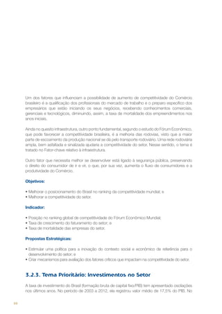 Um dos fatores que influenciam a possibilidade de aumento de competitividade do Comércio
brasileiro é a qualificação dos profissionais do mercado de trabalho e o preparo específico dos
empresários que estão iniciando os seus negócios, recebendo conhecimentos comerciais,
gerenciais e tecnológicos, diminuindo, assim, a taxa de mortalidade dos empreendimentos nos
anos iniciais.
Ainda no quesito infraestrutura, outro ponto fundamental, segundo o estudo do Fórum Econômico,
que pode favorecer a competitividade brasileira, é a melhoria das rodovias, visto que a maior
parte de escoamento da produção nacional se dá pelo transporte rodoviário. Uma rede rodoviária
ampla, bem asfaltada e sinalizada ajudaria a competitividade do setor. Nesse sentido, o tema é
tratado no Fator-chave relativo à infraestrutura.
Outro fator que necessita melhor se desenvolver está ligado à segurança pública, preservando
o direito do consumidor de ir e vir, o que, por sua vez, aumenta o fluxo de consumidores e a
produtividade do Comércio.
Objetivos:
•	Melhorar o posicionamento do Brasil no ranking da competitividade mundial; e
•	Melhorar a competitividade do setor.
Indicador:
•	Posição no ranking global de competitividade do Fórum Econômico Mundial;  
•	Taxa de crescimento do faturamento do setor; e
•	Taxa de mortalidade das empresas do setor.
Propostas Estratégicas:
•	Estimular uma política para a inovação do contexto social e econômico de referência para o
desenvolvimento do setor; e
•	Criar mecanismos para avaliação dos fatores críticos que impactam na competitividade do setor.

3.2.3. Tema Prioritário: Investimentos no Setor
A taxa de investimento do Brasil (formação bruta de capital fixo/PIB) tem apresentado oscilações
nos últimos anos. No período de 2003 a 2012, ela registrou valor médio de 17,5% do PIB. No
68

 