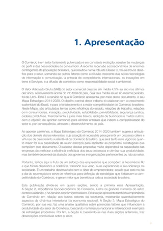 1. Apresentação
O Comércio é um setor fortemente pulverizado e em constante evolução, sensível às mudanças
do perfil e das necessidades do consumidor. A recente ascensão socioeconômica de enormes
contingentes da população brasileira, que resultou numa robusta Classe C, trouxe novos desafios para o setor, somando-se outros fatores como a difusão crescente das novas tecnologias
de informação e comunicação, a entrada de competidores internacionais, as inovações em
bens e Serviços, e a difusão de conceitos como responsabilidade social e ambiental.
O Valor Adionado Bruto (VAB) do setor comercial cresceu em média 4,5% ao ano nos últimos
dez anos, sensivelmente acima do PIB total do país, cuja taxa média anual, no mesmo período,
foi de 3,6%. Este é o cenário no qual o Comércio apresenta, por meio deste documento, o seu
Mapa Estratégico 2014-2020. O objetivo central deste trabalho é colaborar com o crescimento
sustentável do Brasil, e para o fortalecimento e a maior competitividade do Comércio brasileiro.
Neste Mapa, são articulados temas como eficiência do estado, relações de trabalho, relações
com consumidores, inovação, produtividade, estabilidade, previsibilidade, segurança jurídica,
cadeias produtivas, financiamento a juros mais baixos, redução de burocracia e muitos outros,
com o objetivo de apontar caminhos para eliminar entraves que inibem a competitividade do
setor e, por consequência, atrasam o desenvolvimento do país.
Ao apontar caminhos, o Mapa Estratégico do Comércio 2014-2020 também sugere a articulação dos demais atores relevantes, cuja atuação é necessária para garantir um processo célere e
virtuoso de crescimento sustentável do Comércio brasileiro, que será tanto mais vigoroso quanto maior for sua capacidade de reunir esforços para implantar as propostas estratégicas que
compõem este documento. O sucesso dessas propostas muito dependerá da capacidade das
empresas de melhorar a eficiência e eficácia dos seus processos e otimizar sua produtividade,
mas também decorrerá da atuação dos governos e organizações pertencentes ou não ao setor.
Portanto, temos aqui o fruto de um esforço dos empresários que compõem a Fecomércio RJ
e que foram chamados a colaborar, trazendo sua visão, suas experiências e sua liderança na
sociedade. É um trabalho desenvolvido com o olhar do empreendedor, aquele que está no dia
a dia do seu negócio e serve de referência para definição de estratégias que fortalecem a competitividade do Comércio, e geram valor que beneficia a toda a sociedade brasileira.
Esta publicação divide-se em quatro seções, sendo a primeira essa Apresentação.
A Seção 2, Importância Socioeconômica do Comércio, ilustra os grandes números do setor,
contextualizando-o no cenário econômico brasileiro. Esta seção apresenta também a importância
do Comércio em relação aos outros setores da economia, mostrando quantitativamente
aspectos da dinâmica intersetorial da economia nacional. A Seção 3, Mapa Estratégico do
Comércio, por sua vez, faz uma análise qualitativa sobre potenciais fatores que influenciam a
produtividade do setor de Comércio, buscando na literatura nacional e internacional exemplos
de estratégias produtivas. Por fim, a Seção 4, baseando-se nas duas seções anteriores, traz
observações conclusivas sobre o setor.
7

 