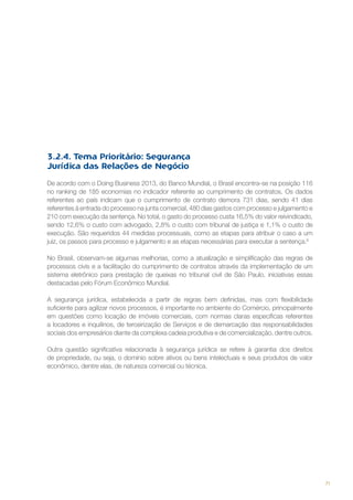 3.2.4. Tema Prioritário: Segurança
Jurídica das Relações de Negócio
De acordo com o Doing Business 2013, do Banco Mundial, o Brasil encontra-se na posição 116
no ranking de 185 economias no indicador referente ao cumprimento de contratos. Os dados
referentes ao país indicam que o cumprimento de contrato demora 731 dias, sendo 41 dias
referentes à entrada do processo na junta comercial, 480 dias gastos com processo e julgamento e
210 com execução da sentença. No total, o gasto do processo custa 16,5% do valor reivindicado,
sendo 12,6% o custo com advogado, 2,8% o custo com tribunal de justiça e 1,1% o custo de
execução. São requeridos 44 medidas processuais, como as etapas para atribuir o caso a um
juiz, os passos para processo e julgamento e as etapas necessárias para executar a sentença.6
No Brasil, observam-se algumas melhorias, como a atualização e simplificação das regras de
processos civis e a facilitação do cumprimento de contratos através da implementação de um
sistema eletrônico para prestação de queixas no tribunal civil de São Paulo, iniciativas essas
destacadas pelo Fórum Econômico Mundial.
A segurança jurídica, estabelecida a partir de regras bem definidas, mas com flexibilidade
suficiente para agilizar novos processos, é importante no ambiente do Comércio, principalmente
em questões como locação de imóveis comerciais, com normas claras específicas referentes
a locadores e inquilinos, de terceirização de Serviços e de demarcação das responsabilidades
sociais dos empresários diante da complexa cadeia produtiva e de comercialização, dentre outros.
Outra questão significativa relacionada à segurança jurídica se refere à garantia dos direitos
de propriedade, ou seja, o domínio sobre ativos ou bens intelectuais e seus produtos de valor
econômico, dentre elas, de natureza comercial ou técnica.

71

 