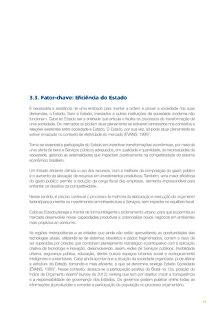 3.3. Fator-chave: Eficiência do Estado
É necessária a existência de uma entidade para manter a ordem e prover a sociedade nas suas
demandas, o Estado. Sem o Estado, mercados e outras instituições da sociedade moderna não
funcionam. Cabe ao Estado ser a entidade que articula e facilita os processos de transformação de
uma sociedade. Os mercados só podem atuar plenamente se estiverem enraizados nos contextos e
relações existentes entre sociedade e Estado. O Estado, por sua vez, só pode atuar plenamente se
estiver enraizado no contexto de efetividade do mercado (EVANS, 1995)7.
Torna-se essencial a participação do Estado em incentivar transformações econômicas, por meio de
uma oferta de bens e Serviços públicos adequados, em qualidade e quantidade, às necessidades da
sociedade, gerando as externalidades que impactam positivamente na competitividade do sistema
econômico brasileiro.
Um Estado eficiente otimiza o uso dos recursos, com a melhoria da composição do gasto público
e o aumento da alocação de recursos em investimentos produtivos. Também, uma maior eficiência
do gasto público permite a redução da carga fiscal das empresas, elemento imprescindível para
enfrentar os desafios da competitividade.
Nesse sentido, é preciso continuar o processo de melhoria da elaboração e execução do orçamento
federal para aumentar os investimentos em infraestrutura e Serviços, sem impactar no equilíbrio fiscal.
Cabe ao Estado planejar e manter de forma inteligente o ordenamento urbano, para que se permita ao
mercado desenvolver novas capacidades produtivas e potencializar novos negócios em ambientes
mais propícios ao consumo.
As regiões metropolitanas e as cidades que ainda não estão aproveitando as oportunidades das
tecnologias atuais, utilizando-se de sistemas obsoletos e dados fragmentados, correm o risco de
ser superadas por cidades que combinam planejamento estratégico e participativo com a aplicação
criativa da tecnologia e inovação, desenvolvendo, assim, redes de Serviços públicos, (mobilidade
urbana, segurança pública, educação, dentre outros) espaços urbanos social e ecologicamente
inteligentes e sustentáveis. Cabe ainda apontar que a atuação da sociedade organizada pode alterar
a estrutura do Estado, tornando-o mais eficiente, o que se denomina sinergia Estado Sociedade
(EVANS, 1995)7. Nesse contexto, destaca-se a participação positiva do Brasil na 12a. posição do
Índice de Orçamento Aberto8 (survey de 2012), ranking que tem por objetivo medir a transparência
e a responsabilidade de governança dos Estados. Os governos podem publicar online todas as
informações já produzidas e convidar a participação da população no processo orçamentário.

73

 