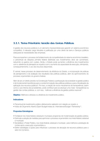 3.3.1. Tema Prioritário: Gestão das Contas Públicas
A gestão dos recursos públicos é um elemento imprescindível para garantir um sistema econômico
competitivo. A elevada carga tributária é justificada por uma oferta de bens e Serviços públicos
adequada às necessidades das empresas.
Para acompanhar o processo de fortalecimento da competitividade do sistema econômico brasileiro,
o percentual da despesa primária federal destinada aos investimentos deve ser aumentado,
reduzindo os gastos com custeio. Ainda, o Estado pode aumentar a eficiência dos investimentos
com a aderência do planejado ao orçado e com o aumento da capacidade de execução, otimizando,
consequentemente, o uso dos recursos disponíveis.
É central, nesse processo de desenvolvimento da eficiência do Estado, a incorporação de práticas
de planejamento e de avaliação dos resultados das políticas públicas, além do aprimoramento do
processo orçamentário do governo federal.
Além de ser um direito previsto na Constituição Federal, a participação da sociedade na gestão pública
é de fundamental importância para a correta formulação das políticas públicas e para a fiscalização da
aplicação dos recursos públicos9. Por isso, a criação de novos mecanismos de transparência, assim
como o uso intenso dos já existentes, pode contribuir para se alcançar uma maior transparência na
gestão das contas públicas, e, com isso, melhorar a eficiência da gestão pública nacional10.
Objetivo: Melhorar a eficácia e a eficiência do investimento público.
Indicadores
•	Percentual de investimento público efetivamente realizado com relação ao orçado; e
•	Índice de Orçamento Aberto (Open Budget Index) do  International Budget  Partnership12.
Propostas Estratégicas
•	Fortalecer nos níveis federal, estadual e municipal, programas de modernização da gestão pública;
•	Estimular a adoção de medidas para aprimorar o processo orçamentário nos níveis federal, estadual
e municipal;
•	Sensibilizar o Poder Público, nos níveis federal, estadual e municipal,  para melhorar a prestação de
contas após a execução orçamentária; e
•	Definir estratégias e ações para influenciar o processo de alocação de recursos públicos para o
setor do Comércio.

75

 