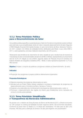 3.3.2. Tema Prioritário: Política
para o Desenvolvimento do Setor
Uma política pública específica e sustentável para o Setor do Comércio é importante e pode contribuir
para estimular a sua competitividade, tendo em vista o crescente desenvolvimento do setor. Segundo
a RAIS (Relação Anual de Informações Sociais), no setor de Comércio de Bens, Serviços e Turismo,
em 2011, existiam 4,9 milhões de estabelecimentos distribuídos pelo Brasil, e que, entre 2006 e
2011, o setor apresentou uma taxa média de crescimento, de 2,6% ao ano.
Observando essa tendência de crescimento do setor, ressalta-se que a receita bruta de revenda de
mercadorias do setor comercial brasileiro de bens foi de R$ 2,5 trilhões, representando um crescimento
real de 10,3% em relação ao ano anterior, segundo dados da Pesquisa Anual do Comércio do
Instituto Brasileiro de Geografia e Estatística (PAC – IBGE). O setor representa atualmente 12,7% do
PIB nacional.
Objetivo: Ampliar o conjunto de políticas e programas voltados ao desenvolvimento do setor.
Indicador:
•	Proporção dos programas e projetos públicos efetivamente implantados.
Propostas Estratégicas:
•	Elaborar propostas de programas direcionados ao setor;
•	Articular junto ao Poder Público federal, estadual e municipal a implantação de programas de
desenvolvimento para o Comércio de Bens, Serviços e Turismo;
•	Implantar uma sistemática de monitoramento de programas direcionados para o setor; e
•	Promover o desenvolvimento das regiões do interior para fortalecê-las como mercados de
consumo de alta potencialidade.

3.3.3. Tema Prioritário: Simplificação
e Transparência da Burocracia Administrativa
De acordo com o relatório do Doing Busness do Banco de Mundial de 2012, o Brasil se encontra
na 126a posição no ranking de facilidade de fazer negócios dentre 183 economias estudadas.
Conforme se pode notar na Tabela 3.3, no Brasil são necessários 119 dias para se abrir uma
empresa, 469 dias para a obtenção do alvará e 39 dias para registrar uma propriedade12.

76

 