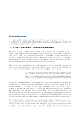 Propostas Estratégicas:
•	Fortalecer os Serviços de simplificação administrativa para as empresas do setor; e
•	Articular junto ao Executivo e ao Legislativo ações para reduzir a quantidade de procedimentos
administrativos que envolvem o setor.

3.3.4 Tema Prioritário: Ordenamento Urbano
No Brasil, 84% da população vive em áreas urbanas (Censo 2010), fazendo com que o
tecido urbano necessite dos mais diferentes Serviços e políticas públicas para dar suporte ao
crescimento, o que torna o desenvolvimento urbano sustentável um grande desafio tanto em
termos de planejamento quanto de implementação e gestão. Tal situação faz com que a prestação
de Serviços públicos de qualidade nas cidades brasileiras se torne um ponto de atenção devido
ao histórico de crescimento desordenado de nossos centros urbanos.
Nos últimos anos, o crescimento urbano no Brasil passa por um novo estímulo, impactado por
esforços, especialmente federais, em políticas que apoiam o desenvolvimento, não só nos grandes
centros já consolidados, como na esfera local, incluindo os pequenos municípios
(...) o país presenciou também a retomada e ampliação de investimentos públicos nos setores
urbano e habitacional, programas como o Minha Casa Minha Vida e o Programa de Aceleração
do Crescimento (PAC) elevaram os patamares de recursos públicos federais aplicados nas cidades
brasileiras (...). O crescimento de investimentos em habitação foi corroborado pela instituição de vários
marcos regulatórios e principalmente fortalecimento de marcos institucionais, que estabeleceram
condições para a viabilização dessas políticas (Akaish, 2011)

Vários estudos e pesquisas feitos no Brasil apontam que parte do crescimento do Comércio nos
últimos anos seja um reflexo da política habitacional. A Pesquisa Mensal do Comércio do IBGE13
mostra, por exemplo, um avanço de cerca de 6%, entre julho de 2012 e 2013, no Comércio
varejista, o que segundo especialistas, foi impulsionado pelo aumento na compra de móveis e
eletrodomésticos, impactado por ações como a redução do IPI e liberação de recursos para compra
de bens duráveis. Contudo, além do crescimento do Comércio de móveis e eletrodomésticos, o
aumento desses empreendimentos também vem refletindo na intensificação do Comércio local nos
mais diversos segmentos, como: alimentação, utilidades, materiais de construção, dentre outros.
No entanto, ainda há muitos desafios ao planejamento e à gestão urbano-habitacional no Brasil
que perpassam por questões de incentivo e melhoria no desenvolvimento econômico. Nesse
sentido, a adoção de um planejamento adequado ganha hoje espaços importantes no Brasil
e estimula que o processo de urbanização traga, entre outros benefícios, maior mobilidade de

78

 