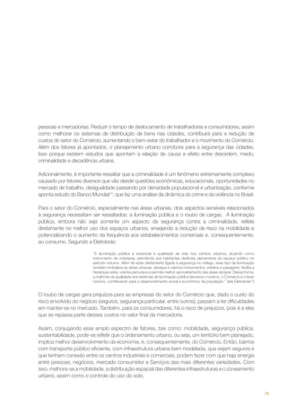 pessoas e mercadorias. Reduzir o tempo de deslocamento de trabalhadores e consumidores, assim
como melhorar os sistemas de distribuição de bens nas cidades, contribuirá para a redução de
custos do setor do Comércio, aumentando o bem-estar do trabalhador e o movimento do Comércio.
Além dos fatores já apontados, o planejamento urbano corrobora para a segurança das cidades.
Isso porque existem estudos que apontam a relação de causa e efeito entre desordem, medo,
criminalidade e decadência urbana.
Adicionalmente, é importante ressaltar que a criminalidade é um fenômeno extremamente complexo
causado por fatores diversos que vão desde questões econômicas, educacionais, oportunidades no
mercado de trabalho, desigualdade passando por densidade populacional e urbanização, conforme
aponta estudo do Banco Mundial14, que faz uma análise da dinâmica do crime e da violência no Brasil.
Para o setor do Comércio, especialmente nas áreas urbanas, dois aspectos sensíveis relacionados
à segurança necessitam ser ressaltados: a iluminação pública e o roubo de cargas. A iluminação
pública, embora não seja somente um aspecto de segurança contra a criminalidade, reflete
diretamente no melhor uso dos espaços urbanos, ensejando a redução de risco na mobilidade e
potencializando o aumento da frequência aos estabelecimentos comerciais e, consequentemente,
ao consumo. Segundo a Eletrobrás:
“A iluminação pública é essencial à qualidade de vida nos centros urbanos, atuando como
instrumento de cidadania, permitindo aos habitantes desfrutar plenamente do espaço público no
período noturno. Além de estar diretamente ligada à segurança no tráfego, esse tipo de iluminação
também embeleza as áreas urbanas, destaca e valoriza monumentos, prédios e paisagens, facilita a
hierarquia viária, orienta percursos e permite melhor aproveitamento das áreas de lazer. Dessa forma,
a melhoria da qualidade dos sistemas de iluminação pública favorece o turismo, o Comércio e o lazer
noturno, contribuindo para o desenvolvimento social e econômico da população.” (site Eletrobras15)

O roubo de cargas gera prejuízos para as empresas do setor do Comércio que, dado o custo do
risco envolvido do negócio (seguros, segurança particular, entre outros), passam a ter dificuldades
em manter-se no mercado. Também, para os consumidores, há o risco de prejuízos, pois é a eles
que se repassa parte desses custos no valor final da mercadoria.
Assim, conjugando esse amplo espectro de fatores, tais como: mobilidade, segurança pública,
sustentabilidade, pode-se refletir que o ordenamento urbano, ou seja, um território bem planejado,
implica melhor desenvolvimento da economia, e, consequentemente, do Comércio. Então, bairros
com transporte público eficiente, com infraestrutura urbana bem modelada, que sejam seguros e
que tenham conexão entre os centros industriais e comerciais, podem fazer com que haja sinergia
entre pessoas, negócios, mercado consumidor e Serviços das mais diferentes variedades. Com
isso, melhora-se a mobilidade, a distribuição espacial das diferentes infraestruturas e o zoneamento
urbano, assim como o controle do uso do solo.
79

 