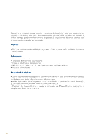 Dessa forma, faz-se necessário ressaltar que o setor do Comércio, pelas suas peculiaridades,
deve ter como foco a articulação dos diversos entes para implantar os planos no sentido de
reduzir o tempo gasto com deslocamento de pessoas e cargas dentro das áreas urbanas, face
ao crescimento da população nas cidades.
Objetivo:
•	Melhorar os sistemas de mobilidade, segurança pública e conservação ambiental dentro das
áreas urbanas
Indicadores:
•	Tempo de deslocamento casa/trabalho;
•	Índice de Eficiência no Carregamento;
•	Número de municípios com plano de mobilidade urbana em execução; e
•	Índice de criminalidade.
Propostas Estratégicas:
•	Apoiar o aprimoramento das políticas de mobilidade urbana no país, de modo a reduzir o tempo
de deslocamento de trabalhadores, consumidores e carga;
•	Apoiar a promoção de ações para reduzir a criminalidade, incluindo a melhoria da iluminação
pública e seus reflexos positivos sobre o comércio de bairro; e
•	Participar do desenvolvimento e apoiar a aprovação de Planos Diretores envolvendo o
planejamento do uso do solo urbano.

80

 