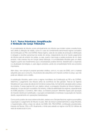 3.4.1. Tema Prioritário: Simplificação
e Redução da Carga Tributária
A cumulatividade de tributos ocorre principalmente nos tributos que incidem sobre a receita bruta,
sem direito à utilização de crédito, como é o caso do corretamente denominado regime cumulativo
da Contribuição ao PIS e da COFINS. Nesse regime, cada elo da cadeia de produção e distribuição
é obrigado a recolher percentual da receita de venda, independente de já ter havido pagamento
de tributos pelo elo anterior da cadeia, ou seja, quanto mais longa a cadeia produtiva de um dado
produto, mais oneroso fica em função dessa distorção. A cumulatividade tributária gera um efeito
negativo quanto aos investimentos que o empresariado poderia retornar, desestimulam a expansão
e a atualização tecnológica, e, para alguns produtos, perda de competividade frente aos produtos
importados.
Além disso, nem sempre é possível aproveitar créditos, como é, no caso do ICMS, com o material
adquirido para uso e consumo. Os produtos são adquiridos com imposto contido no preço, que não
pode ser utilizado como crédito.
A substituição tributária, assim como o regime monofásico da Contribuição ao PIS e da COFINS,
determina o pagamento dos tributos antes da ocorrência do fato gerador. Trata-se de regimes
tributários em que a base de cálculo do Comércio é presumida, normalmente calculada sobre o preço
da indústria. E esses regimes têm por objetivo reduzir a sonegação tributária de tributos federais e
estaduais, no que são bem-sucedidos. No entanto, a falta de seletividade dos regimes, especialmente
do ICMS prejudica o Comércio. Além disso, os Estados possuem diferentes regras para apuração
do imposto devido por substituição, o que gera complexidade e incertezas na apuração do imposto
devido, especialmente em operações interestaduais.
Como ponto positivo de nosso sistema tributário, destaca-se o Simples Nacional, regime que simplifica
a apuração e o pagamento de tributos no país. Além de reduzir substancialmente a carga tributária,
o Supersimples unifica a base de cálculo de ICMS, ISS, PIS/COFINS, contribuição previdenciária,
Imposto de Renda, CSLL e IPI. Atualmente, o limite para adesão ao regime é de R$ 3,6 milhões de
reais de receita bruta no ano.

84

 