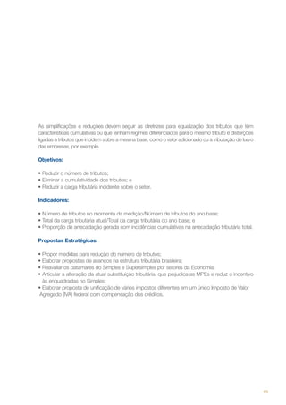 As simplificações e reduções devem seguir as diretrizes para equalização dos tributos que têm
características cumulativas ou que tenham regimes diferenciados para o mesmo tributo e distorções
ligadas a tributos que incidem sobre a mesma base, como o valor adicionado ou a tributação do lucro
das empresas, por exemplo.
Objetivos:
•	Reduzir o número de tributos;
•	Eliminar a cumulatividade dos tributos; e  
•	Reduzir a carga tributária incidente sobre o setor.
Indicadores:
•	Número de tributos no momento da medição/Número de tributos do ano base;
•	Total da carga tributária atual/Total da carga tributária do ano base; e
•	Proporção de arrecadação gerada com incidências cumulativas na arrecadação tributária total.
Propostas Estratégicas:
• Propor medidas para redução do número de tributos;
• Elaborar propostas de avanços na estrutura tributária brasileira;
• Reavaliar os patamares do Simples e Supersimples por setores da Economia;
• Articular a alteração da atual substituição tributária, que prejudica as MPEs e reduz o incentivo
às enquadradas no Simples;
• Elaborar proposta de unificação de vários impostos diferentes em um único Imposto de Valor
Agregado (IVA) federal com compensação dos créditos.

85

 